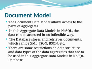 Document Model
 The Document Data Model allows access to the
parts of aggregates.
 In this Aggregate Data Models in NoSQL, the
data can be accessed in an inflexible way.
 The Database stores and retrieves documents,
which can be XML, JSON, BSON, etc.
 There are some restrictions on data structure
and data types of the data aggregates that are to
be used in this Aggregate Data Models in NoSQL
Database.
 