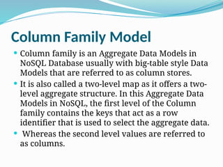 Column Family Model
 Column family is an Aggregate Data Models in
NoSQL Database usually with big-table style Data
Models that are referred to as column stores.
 It is also called a two-level map as it offers a two-
level aggregate structure. In this Aggregate Data
Models in NoSQL, the first level of the Column
family contains the keys that act as a row
identifier that is used to select the aggregate data.
 Whereas the second level values are referred to
as columns.
 