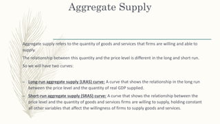 Aggregate Supply
Aggregate supply refers to the quantity of goods and services that firms are willing and able to
supply.
The relationship between this quantity and the price level is different in the long and short run.
So we will have two curves:
– Long-run aggregate supply (LRAS) curve: A curve that shows the relationship in the long run
between the price level and the quantity of real GDP supplied.
– Short-run aggregate supply (SRAS) curve: A curve that shows the relationship between the
price level and the quantity of goods and services firms are willing to supply, holding constant
all other variables that affect the willingness of firms to supply goods and services.
 