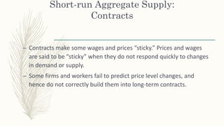 Short-run Aggregate Supply:
Contracts
– Contracts make some wages and prices “sticky.” Prices and wages
are said to be “sticky” when they do not respond quickly to changes
in demand or supply.
– Some firms and workers fail to predict price level changes, and
hence do not correctly build them into long-term contracts.
 