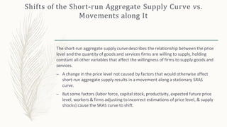Shifts of the Short-run Aggregate Supply Curve vs.
Movements along It
The short-run aggregate supply curve describes the relationship between the price
level and the quantity of goods and services firms are willing to supply, holding
constant all other variables that affect the willingness of firms to supply goods and
services.
– A change in the price level not caused by factors that would otherwise affect
short-run aggregate supply results in a movement along a stationary SRAS
curve.
– But some factors (labor force, capital stock, productivity, expected future price
level, workers & firms adjusting to incorrect estimations of price level, & supply
shocks) cause the SRAS curve to shift.
 