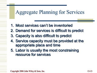 Aggregate Planning for Services Most services can’t be inventoried Demand for services is difficult to predict Capacity is also difficult to predict Service capacity must be provided at the appropriate place and time Labor is usually the most constraining resource for services 