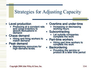 Strategies for Adjusting Capacity Level production Producing at a constant rate and using inventory to absorb fluctuations in demand Chase demand Hiring and firing workers to match demand Peak demand Maintaining resources for high-demand levels Overtime and under-time Increasing or decreasing working hours Subcontracting Let outside companies complete the work Part-time workers Hiring part time workers to complete the work Backordering Providing the service or product at a later time period 