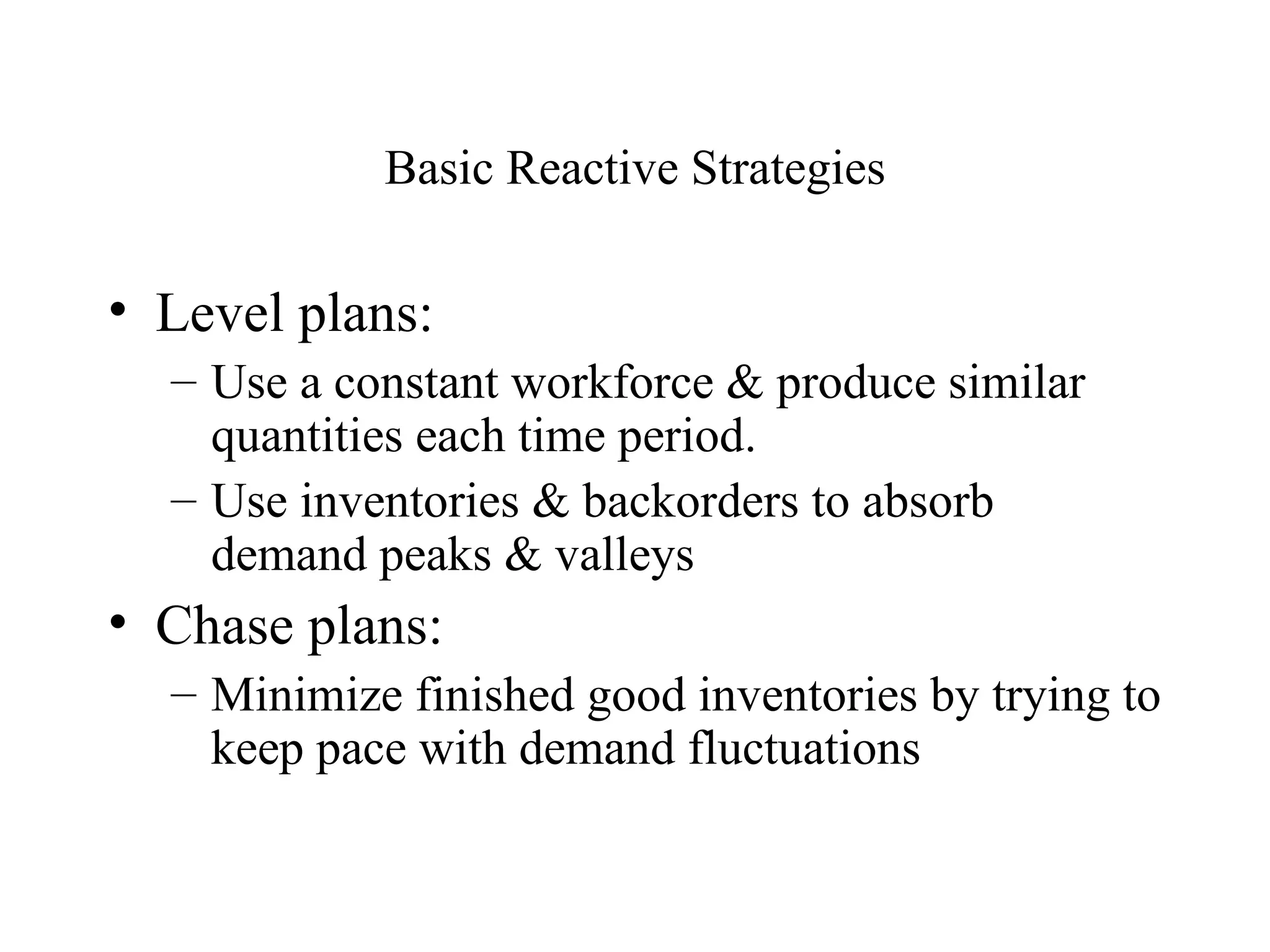 Basic Reactive Strategies Level plans: Use a constant workforce & produce similar quantities each time period. Use inventories & backorders to absorb demand peaks & valleys Chase plans: Minimize finished good inventories by trying to keep pace with demand fluctuations 