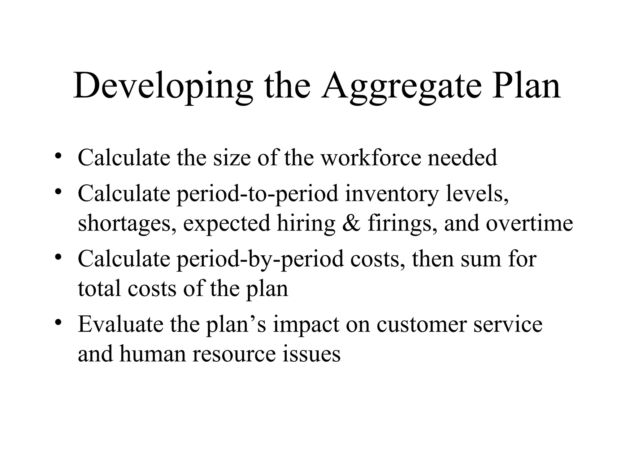 Developing the Aggregate Plan Calculate the size of the workforce needed Calculate period-to-period inventory levels, shortages, expected hiring & firings, and overtime Calculate period-by-period costs, then sum for total costs of the plan Evaluate the plan’s impact on customer service and human resource issues 