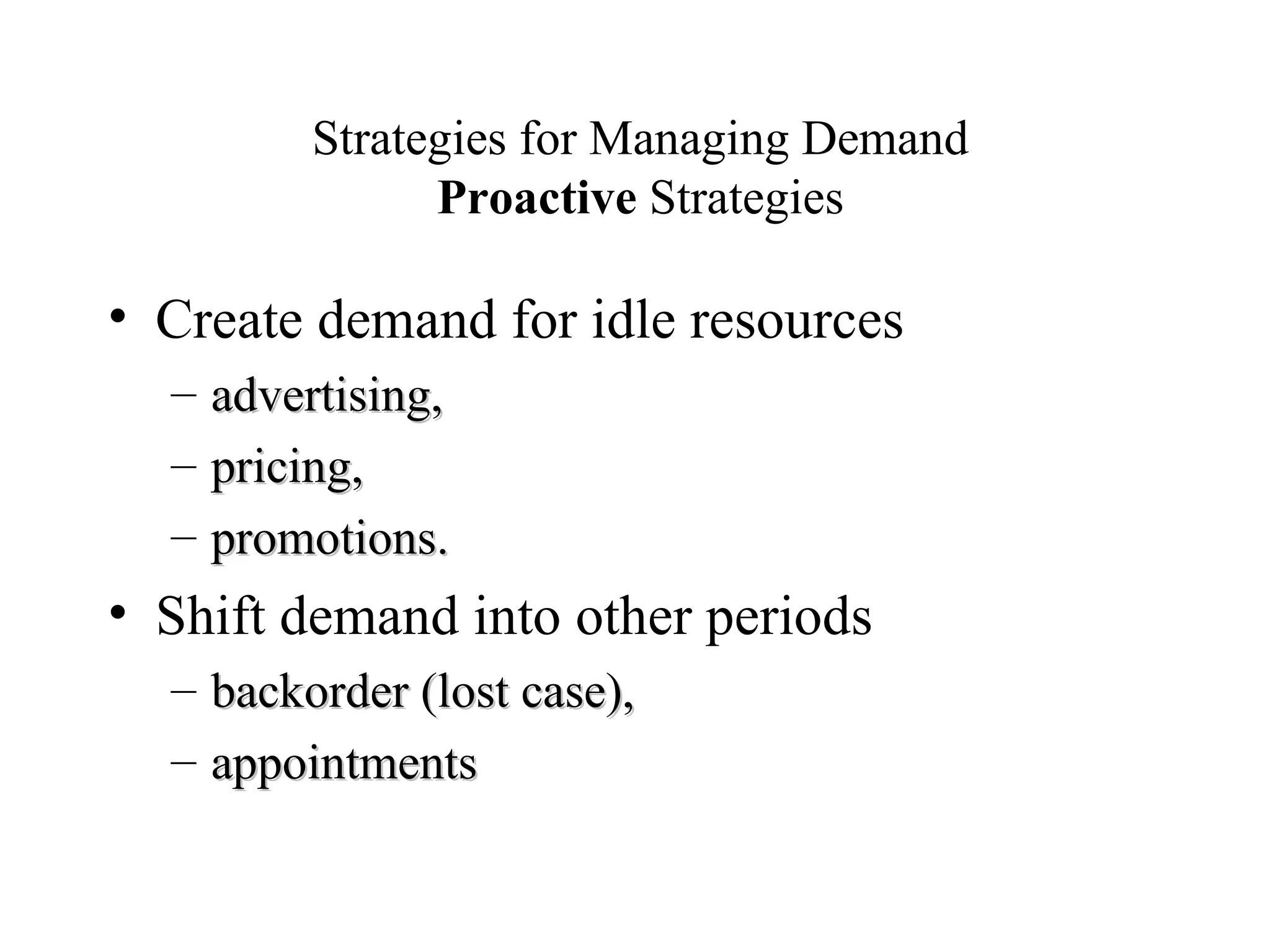 Strategies for Managing Demand Proactive  Strategies Create demand for idle resources advertising,  pricing,  promotions.  Shift demand into other periods backorder (lost case), appointments 