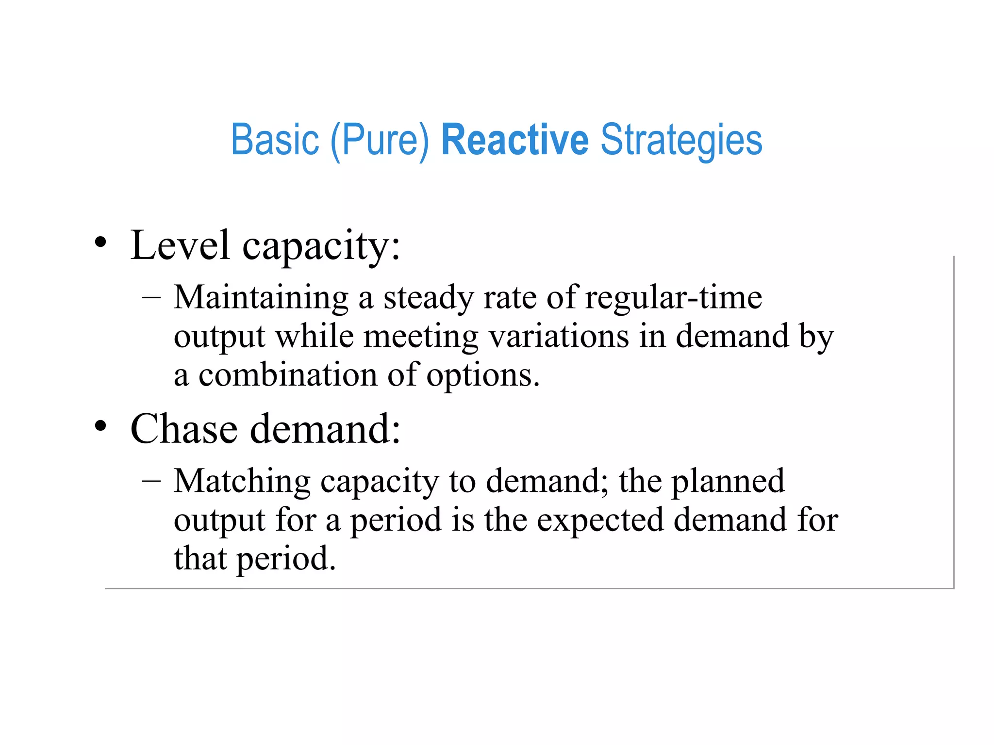 Basic (Pure)  Reactive  Strategies Level capacity:  Maintaining a steady rate of regular-time output while meeting variations in demand by a combination of options. Chase demand:  Matching capacity to demand; the planned output for a period is the expected demand for that period. 