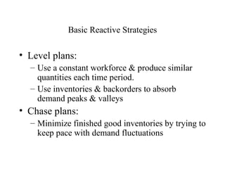 Basic Reactive Strategies Level plans: Use a constant workforce & produce similar quantities each time period. Use inventories & backorders to absorb demand peaks & valleys Chase plans: Minimize finished good inventories by trying to keep pace with demand fluctuations 