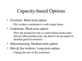 Capacity-based Options Overtime: Short-term option  Pay workers a premium to work longer hours Undertime: Short-term option  Slow the production rate or send workers home early (lowers labor productivity, but doesn’t tie up capital in finished good inventories) Subcontracting: Medium-term option Hire & fire workers: Long-term option  Change the size of the workforce 