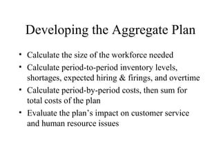 Developing the Aggregate Plan Calculate the size of the workforce needed Calculate period-to-period inventory levels, shortages, expected hiring & firings, and overtime Calculate period-by-period costs, then sum for total costs of the plan Evaluate the plan’s impact on customer service and human resource issues 