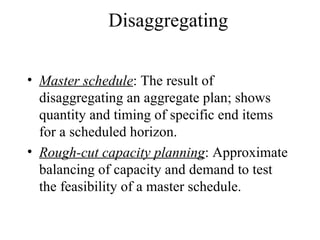 Master schedule : The result of disaggregating an aggregate plan; shows quantity and timing of specific end items for a scheduled horizon. Rough-cut capacity planning : Approximate balancing of capacity and demand to test the feasibility of a master schedule. Disaggregating  