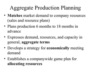 Aggregate Production Planning  Matches  market demand to company resources (sales and resource plans) Plans production 6 months to 18 months in advance Expresses demand, resources, and capacity in general,  aggregate terms Develops a strategy for  economically  meeting demand Establishes a companywide game plan for  allocating resources 