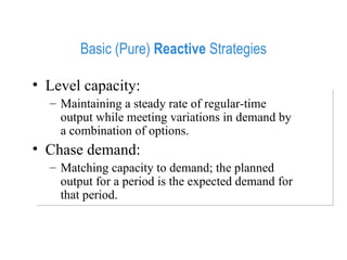 Basic (Pure)  Reactive  Strategies Level capacity:  Maintaining a steady rate of regular-time output while meeting variations in demand by a combination of options. Chase demand:  Matching capacity to demand; the planned output for a period is the expected demand for that period. 