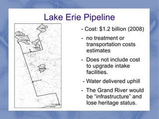 Lake Erie Pipeline
         - Cost: $1.2 billion (2008)
         - no treatment or
           transportation costs
           estimates
         - Does not include cost
           to upgrade intake
           facilities.
         - Water delivered uphill
         - The Grand River would
           be “infrastructure” and
           lose heritage status.
 