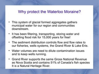Why protect the Waterloo Moraine?


    This system of glacial formed aggregates gathers
    municipal water for our region and communities
    downstream.

    It has been filtering, transporting, storing water and
    offsetting flood risk for 15,000 years for free!

    The sediment distribution controls flow and flow rates to
    our fisheries, wells systems, the Grand River & Lake Erie.

    Water volumes are need to dilute contamination issues
    and to keep wells running.

    Grand River supports the same Gross National Revenue
    as Nova Scotia and contains 51% of Canada's fish species
    It is a Natural Heritage River.
 