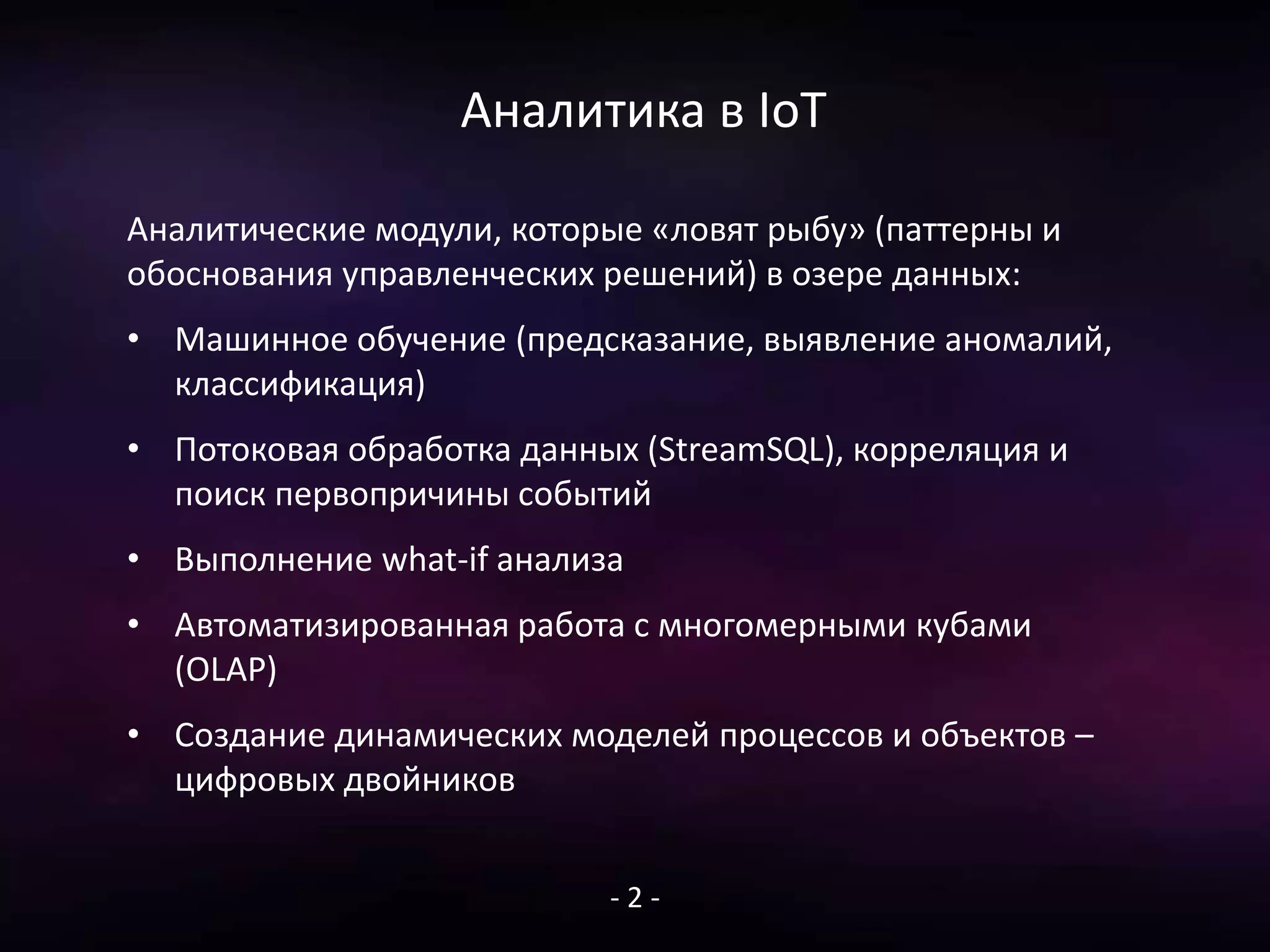 Аналитика в IoT
Аналитические модули, которые «ловят рыбу» (паттерны и
обоснования управленческих решений) в озере данных:
• Машинное обучение (предсказание, выявление аномалий,
классификация)
• Потоковая обработка данных (StreamSQL), корреляция и
поиск первопричины событий
• Выполнение what-if анализа
• Автоматизированная работа с многомерными кубами
(OLAP)
• Создание динамических моделей процессов и объектов –
цифровых двойников
- 2 -
 