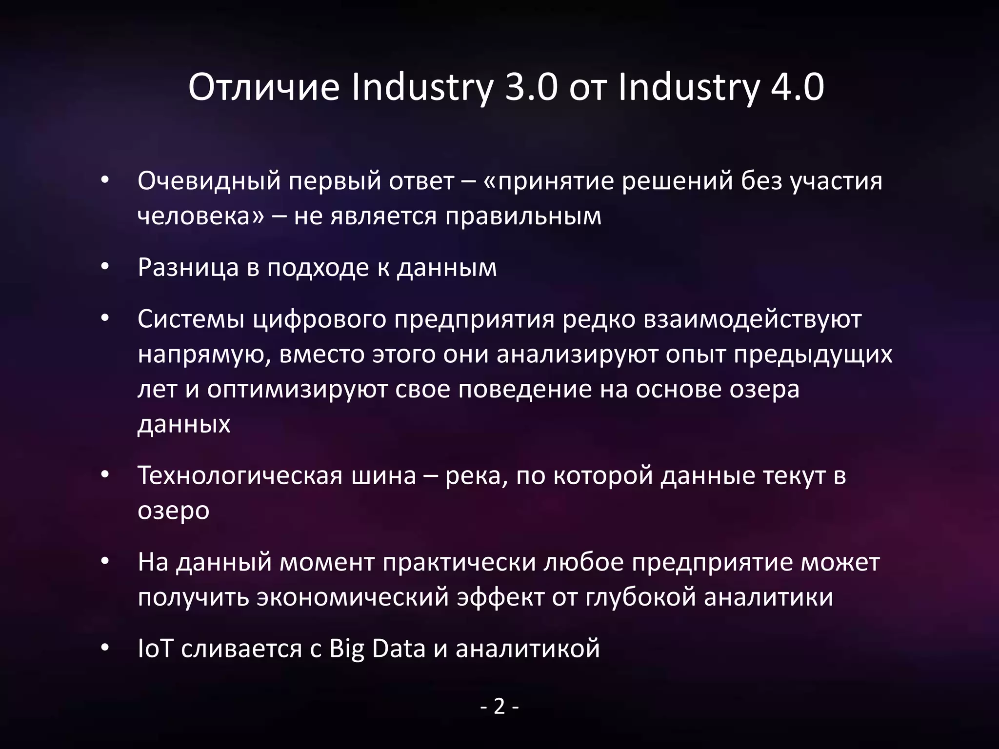 Отличие Industry 3.0 от Industry 4.0
• Очевидный первый ответ – «принятие решений без участия
человека» – не является правильным
• Разница в подходе к данным
• Системы цифрового предприятия редко взаимодействуют
напрямую, вместо этого они анализируют опыт предыдущих
лет и оптимизируют свое поведение на основе озера
данных
• Технологическая шина – река, по которой данные текут в
озеро
• На данный момент практически любое предприятие может
получить экономический эффект от глубокой аналитики
• IoT сливается с Big Data и аналитикой
- 2 -
 