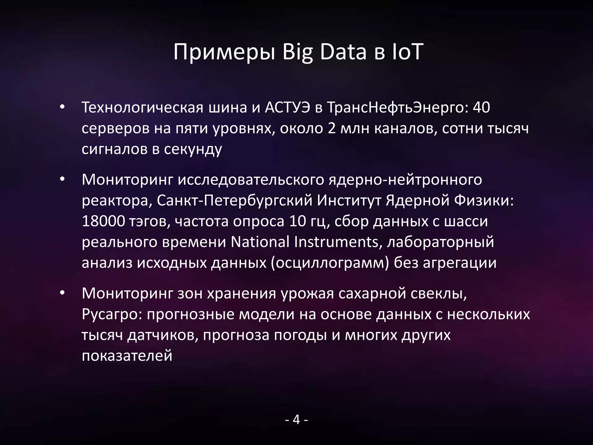 Примеры Big Data в IoT
• Технологическая шина и АСТУЭ в ТрансНефтьЭнерго: 40
серверов на пяти уровнях, около 2 млн каналов, сотни тысяч
сигналов в секунду
• Мониторинг исследовательского ядерно-нейтронного
реактора, Санкт-Петербургский Институт Ядерной Физики:
18000 тэгов, частота опроса 10 гц, сбор данных с шасси
реального времени National Instruments, лабораторный
анализ исходных данных (осциллограмм) без агрегации
• Мониторинг зон хранения урожая сахарной свеклы,
Русагро: прогнозные модели на основе данных с нескольких
тысяч датчиков, прогноза погоды и многих других
показателей
- 4 -
 