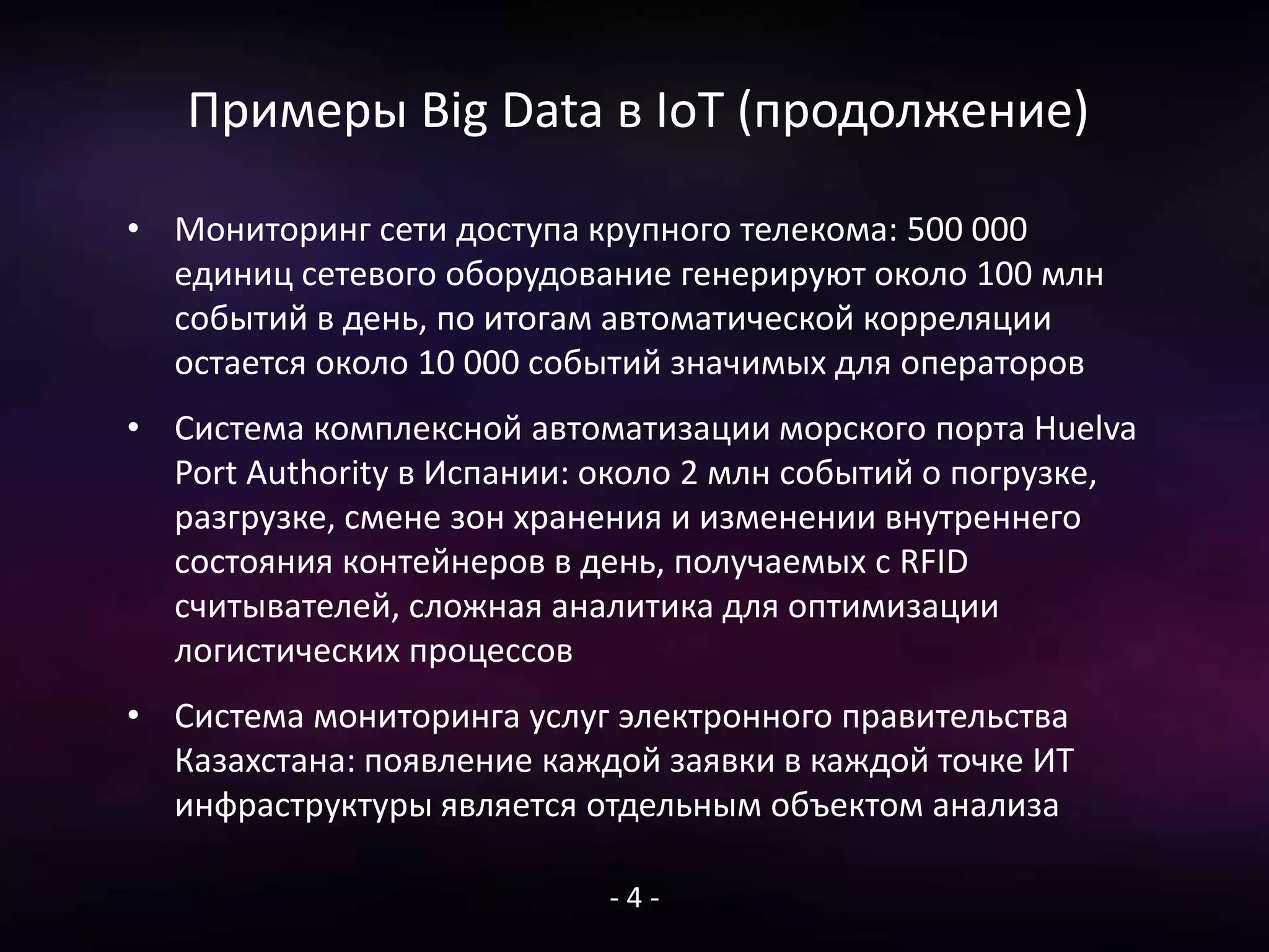 Примеры Big Data в IoT (продолжение)
• Мониторинг сети доступа крупного телекома: 500 000
единиц сетевого оборудование генерируют около 100 млн
событий в день, по итогам автоматической корреляции
остается около 10 000 событий значимых для операторов
• Система комплексной автоматизации морского порта Huelva
Port Authority в Испании: около 2 млн событий о погрузке,
разгрузке, смене зон хранения и изменении внутреннего
состояния контейнеров в день, получаемых с RFID
считывателей, сложная аналитика для оптимизации
логистических процессов
• Система мониторинга услуг электронного правительства
Казахстана: появление каждой заявки в каждой точке ИТ
инфраструктуры является отдельным объектом анализа
- 4 -
 