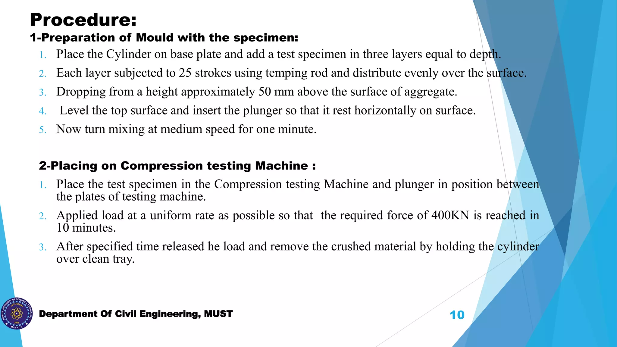 Department Of Civil Engineering, MUST
Procedure:
1-Preparation of Mould with the specimen:
1. Place the Cylinder on base plate and add a test specimen in three layers equal to depth.
2. Each layer subjected to 25 strokes using temping rod and distribute evenly over the surface.
3. Dropping from a height approximately 50 mm above the surface of aggregate.
4. Level the top surface and insert the plunger so that it rest horizontally on surface.
5. Now turn mixing at medium speed for one minute.
2-Placing on Compression testing Machine :
1. Place the test specimen in the Compression testing Machine and plunger in position between
the plates of testing machine.
2. Applied load at a uniform rate as possible so that the required force of 400KN is reached in
10 minutes.
3. After specified time released he load and remove the crushed material by holding the cylinder
over clean tray.
10
 