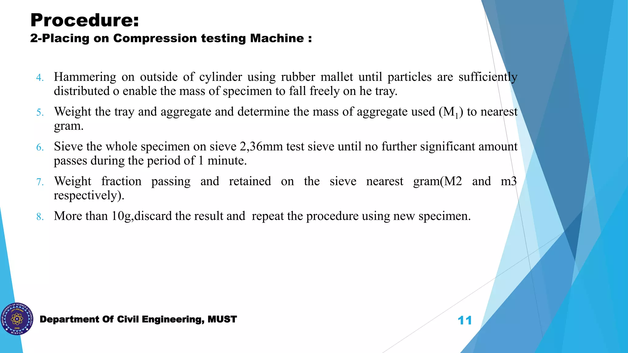 Department Of Civil Engineering, MUST
Procedure:
2-Placing on Compression testing Machine :
4. Hammering on outside of cylinder using rubber mallet until particles are sufficiently
distributed o enable the mass of specimen to fall freely on he tray.
5. Weight the tray and aggregate and determine the mass of aggregate used (M1) to nearest
gram.
6. Sieve the whole specimen on sieve 2,36mm test sieve until no further significant amount
passes during the period of 1 minute.
7. Weight fraction passing and retained on the sieve nearest gram(M2 and m3
respectively).
8. More than 10g,discard the result and repeat the procedure using new specimen.
11
 