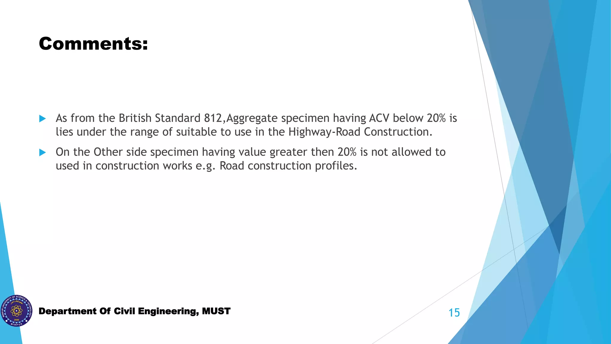 Department Of Civil Engineering, MUST
Comments:
 As from the British Standard 812,Aggregate specimen having ACV below 20% is
lies under the range of suitable to use in the Highway-Road Construction.
 On the Other side specimen having value greater then 20% is not allowed to
used in construction works e.g. Road construction profiles.
15
 