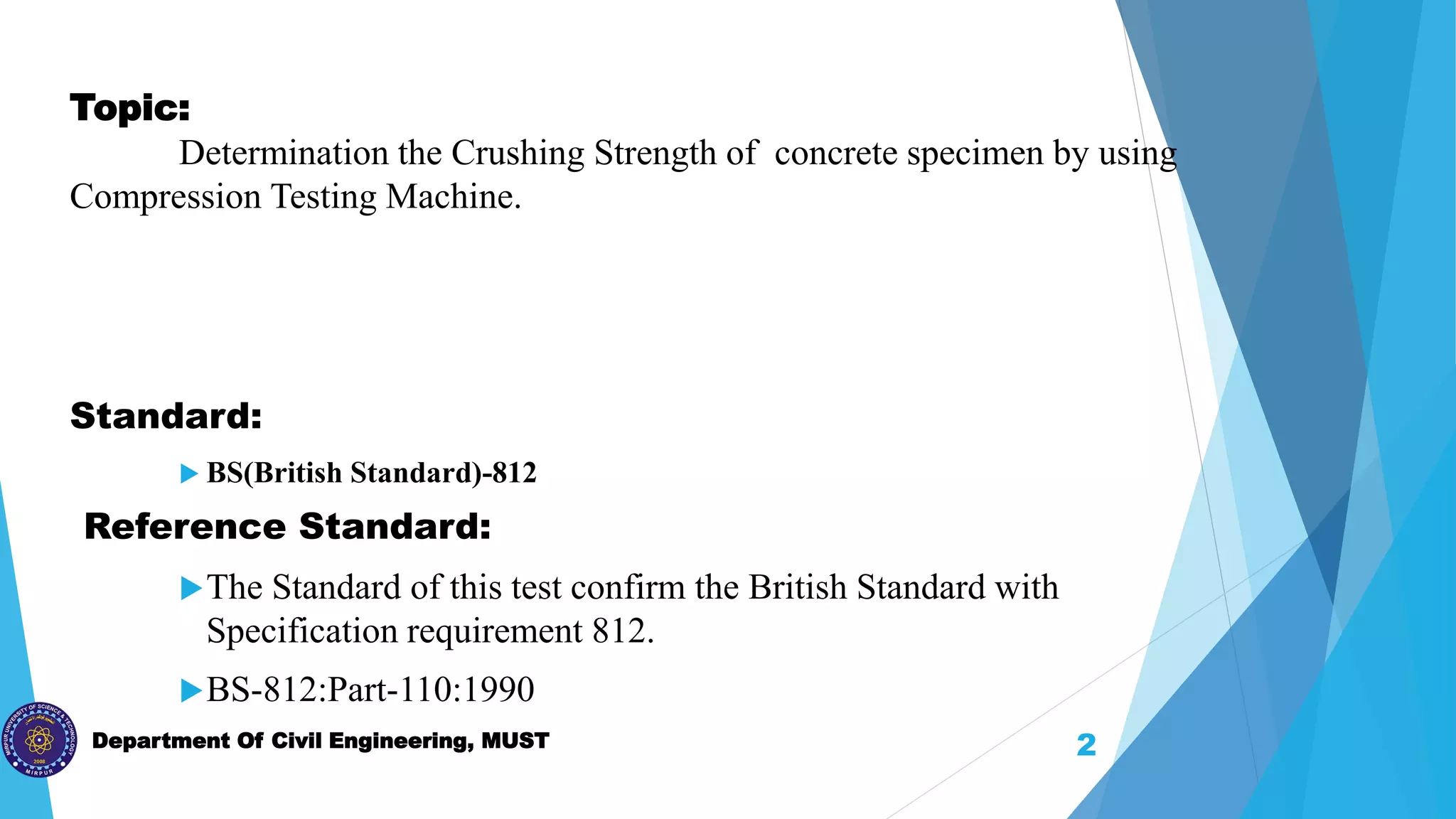 Department Of Civil Engineering, MUST
Topic:
Determination the Crushing Strength of concrete specimen by using
Compression Testing Machine.
Standard:
 BS(British Standard)-812
Reference Standard:
The Standard of this test confirm the British Standard with
Specification requirement 812.
BS-812:Part-110:1990
2
 