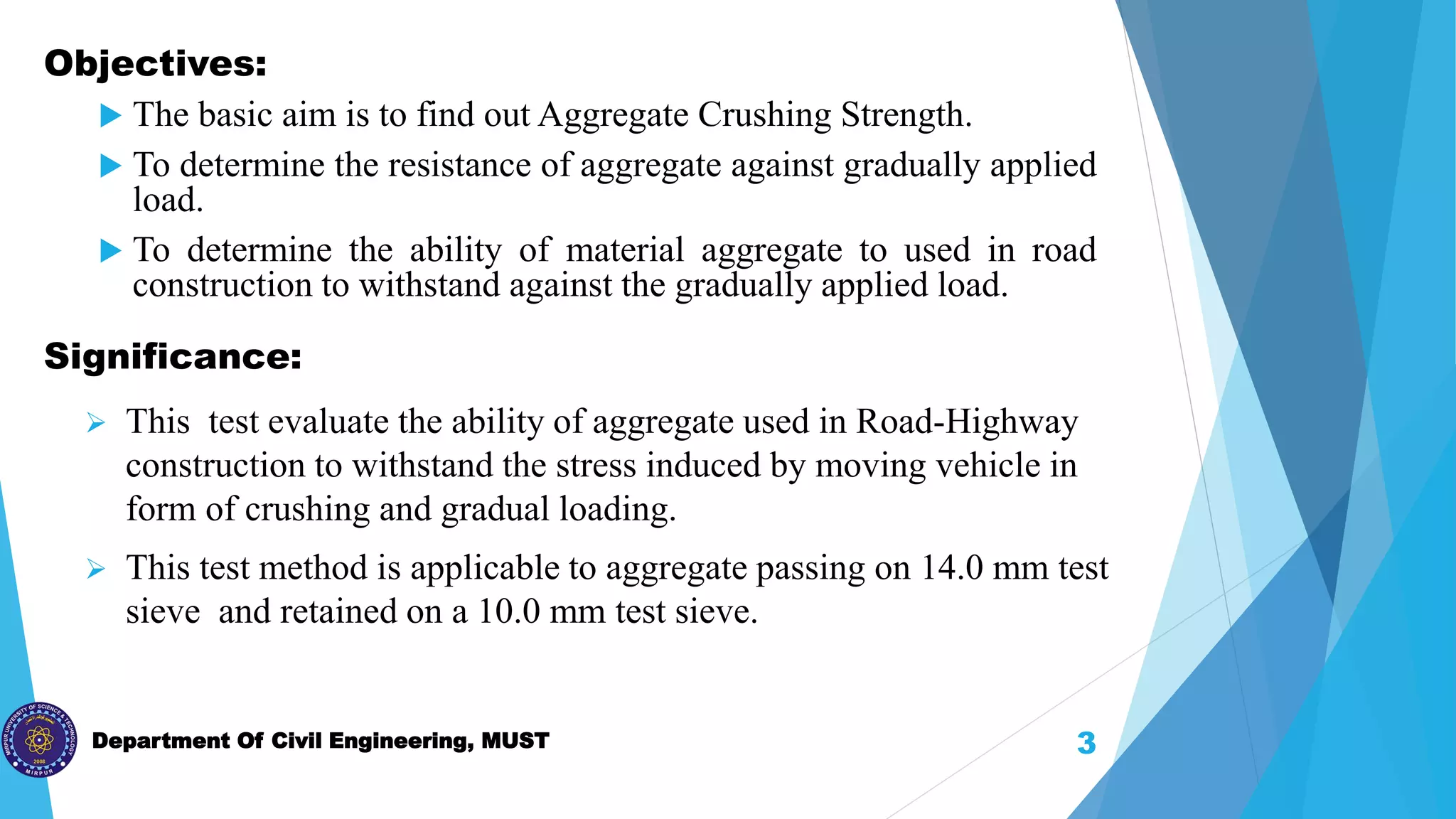Department Of Civil Engineering, MUST
 This test evaluate the ability of aggregate used in Road-Highway
construction to withstand the stress induced by moving vehicle in
form of crushing and gradual loading.
 This test method is applicable to aggregate passing on 14.0 mm test
sieve and retained on a 10.0 mm test sieve.
3
Objectives:
 The basic aim is to find out Aggregate Crushing Strength.
 To determine the resistance of aggregate against gradually applied
load.
 To determine the ability of material aggregate to used in road
construction to withstand against the gradually applied load.
Significance:
 