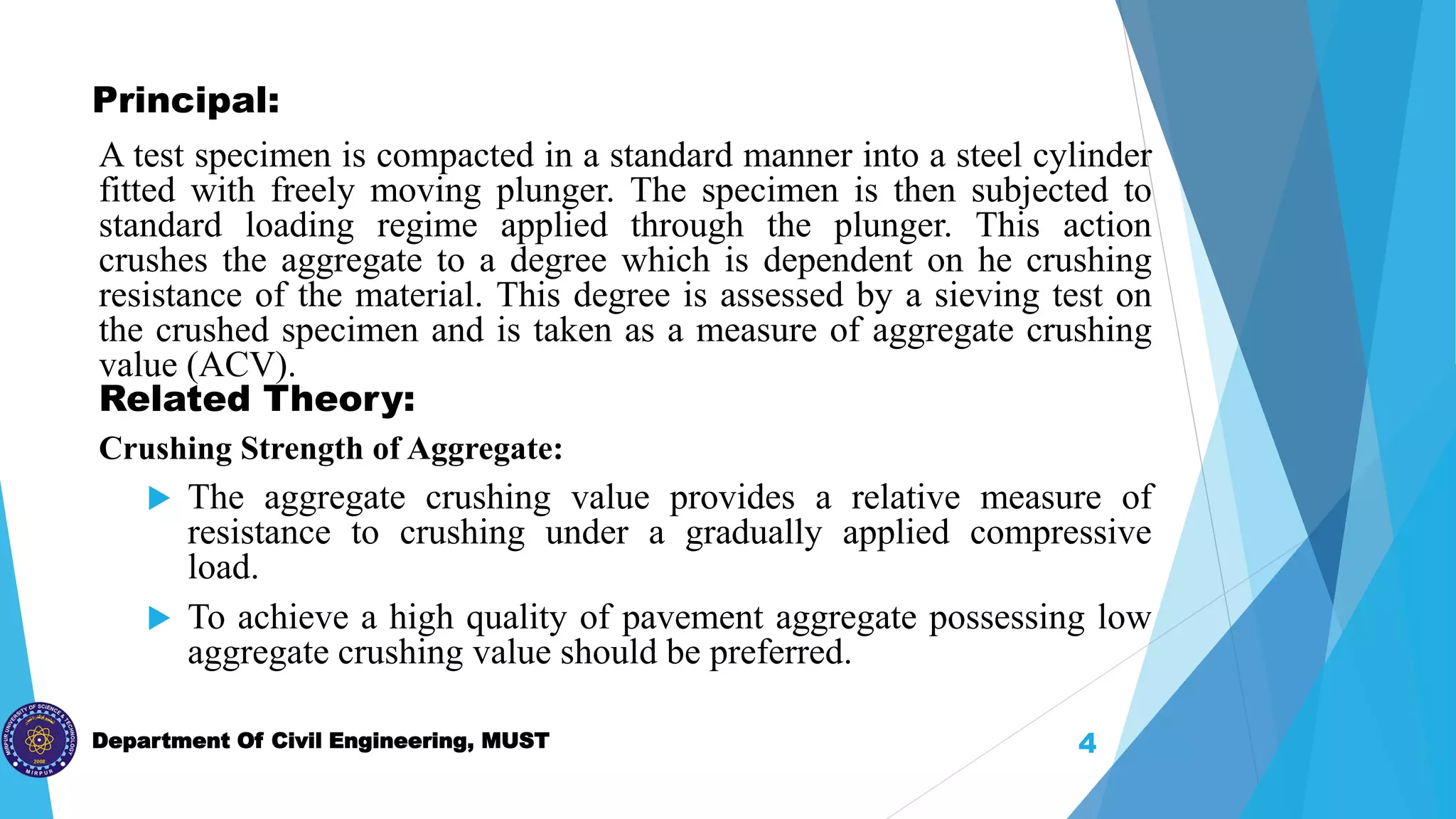 Department Of Civil Engineering, MUST
Principal:
A test specimen is compacted in a standard manner into a steel cylinder
fitted with freely moving plunger. The specimen is then subjected to
standard loading regime applied through the plunger. This action
crushes the aggregate to a degree which is dependent on he crushing
resistance of the material. This degree is assessed by a sieving test on
the crushed specimen and is taken as a measure of aggregate crushing
value (ACV).
Related Theory:
Crushing Strength of Aggregate:
 The aggregate crushing value provides a relative measure of
resistance to crushing under a gradually applied compressive
load.
 To achieve a high quality of pavement aggregate possessing low
aggregate crushing value should be preferred.
4
 