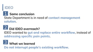 IDEO
Same conclusion
State Department is in need of contact management
solution.
Did IDEO overreach?
IDEO wanted to gut and replace entire workflow, instead of
addressing specific pain points.
What we learned
Do not interrupt people’s existing workflow.
1
2
3
 
