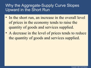 Copyright © 2004 South-Western
Why the Aggregate-Supply Curve Slopes
Upward in the Short Run
• In the short run, an increase in the overall level
of prices in the economy tends to raise the
quantity of goods and services supplied.
• A decrease in the level of prices tends to reduce
the quantity of goods and services supplied.
 