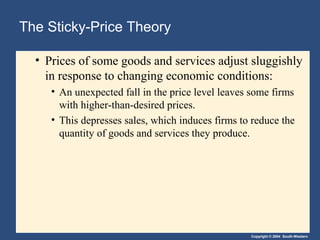 Copyright © 2004 South-Western
The Sticky-Price Theory
• Prices of some goods and services adjust sluggishly
in response to changing economic conditions:
• An unexpected fall in the price level leaves some firms
with higher-than-desired prices.
• This depresses sales, which induces firms to reduce the
quantity of goods and services they produce.
 