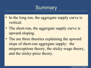 Copyright © 2004 South-Western
Summary
• In the long run, the aggregate supply curve is
vertical.
• The short-run, the aggregate supply curve is
upward sloping.
• The are three theories explaining the upward
slope of short-run aggregate supply: the
misperceptions theory, the sticky-wage theory,
and the sticky-price theory.
 