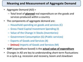 Meaning and Measurement of Aggregate Demand
• Aggregate Demand (AD) =
– Total level of planned real expenditure on the goo...