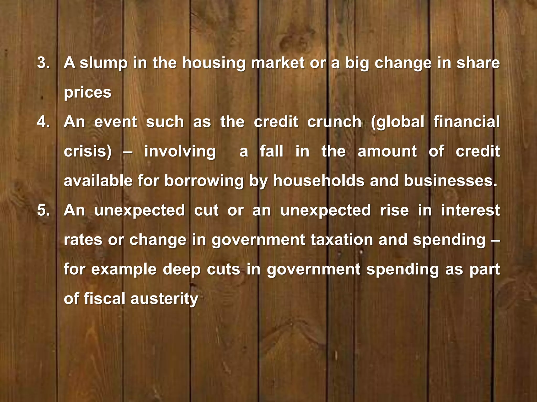 3. A slump in the housing market or a big change in share
prices
4. An event such as the credit crunch (global financial
crisis) – involving a fall in the amount of credit
available for borrowing by households and businesses.
5. An unexpected cut or an unexpected rise in interest
rates or change in government taxation and spending –
for example deep cuts in government spending as part
of fiscal austerity
 