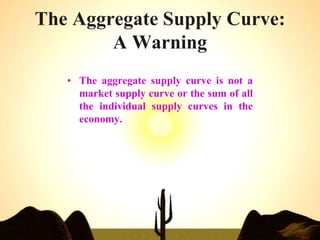 The Aggregate Supply Curve:
A Warning
• The aggregate supply curve is not a
market supply curve or the sum of all
the individual supply curves in the
economy.
 