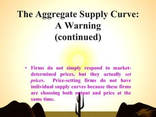 The Aggregate Supply Curve:
A Warning
(continued)
• Firms do not simply respond to market-
determined prices, but they actually set
prices. Price-setting firms do not have
individual supply curves because these firms
are choosing both output and price at the
same time.
 