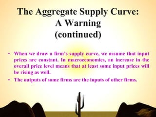 The Aggregate Supply Curve:
A Warning
(continued)
• When we draw a firm’s supply curve, we assume that input
prices are constant. In macroeconomics, an increase in the
overall price level means that at least some input prices will
be rising as well.
• The outputs of some firms are the inputs of other firms.
 