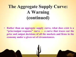 The Aggregate Supply Curve:
A Warning
(continued)
• Rather than an aggregate supply curve, what does exist is a
“price/output response” curve — a curve that traces out the
price and output decisions of all the markets and firms in the
economy under a given set of circumstances.
 