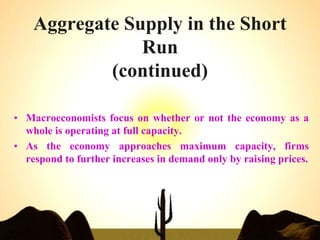 Aggregate Supply in the Short
Run
(continued)
• Macroeconomists focus on whether or not the economy as a
whole is operating at full capacity.
• As the economy approaches maximum capacity, firms
respond to further increases in demand only by raising prices.
 
