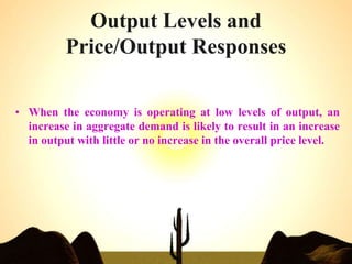 Output Levels and
Price/Output Responses
• When the economy is operating at low levels of output, an
increase in aggregate demand is likely to result in an increase
in output with little or no increase in the overall price level.
 