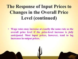 The Response of Input Prices to
Changes in the Overall Price
Level (continued)
• Wage rates may increase at exactly the same rate as the
overall price level if the price-level increase is fully
anticipated. Most input prices, however, tend to lag
increases in output prices.
 