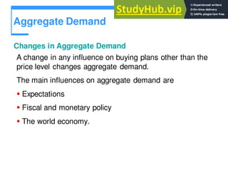Aggregate Demand
Changes in Aggregate Demand
A change in any influence on buying plans other than the
price level changes aggregate demand.
The main influences on aggregate demand are
 Expectations
 Fiscal and monetary policy
 The world economy.
 