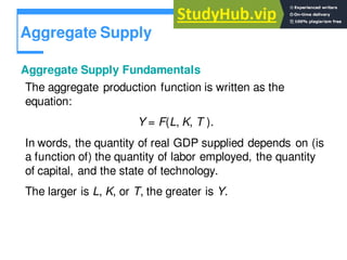 Aggregate Supply
Aggregate Supply Fundamentals
The aggregate production function is written as the
equation:
Y = F(L, K, T ).
In words, the quantity of real GDP supplied depends on (is
a function of) the quantity of labor employed, the quantity
of capital, and the state of technology.
The larger is L, K, or T, the greater is Y.
 