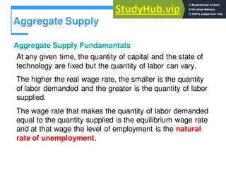 Aggregate Supply
Aggregate Supply Fundamentals
At any given time, the quantity of capital and the state of
technology are fixed but the quantity of labor can vary.
The higher the real wage rate, the smaller is the quantity
of labor demanded and the greater is the quantity of labor
supplied.
The wage rate that makes the quantity of labor demanded
equal to the quantity supplied is the equilibrium wage rate
and at that wage the level of employment is the natural
rate of unemployment.
 