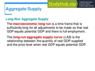 Aggregate Supply
Long-Run Aggregate Supply
The macroeconomic long run is a time frame that is
sufficiently long for all adjustments to be made so that real
GDP equals potential GDP and there is full employment.
The long-run aggregate supply curve (LAS) is the
relationship between the quantity of real GDP supplied
and the price level when real GDP equals potential GDP.
 