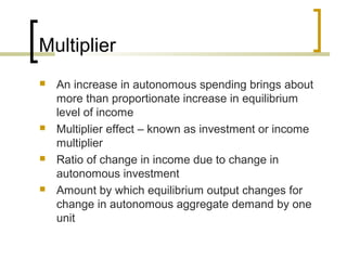 Multiplier
   An increase in autonomous spending brings about
    more than proportionate increase in equilibrium
    level of income
   Multiplier effect – known as investment or income
    multiplier
   Ratio of change in income due to change in
    autonomous investment
   Amount by which equilibrium output changes for
    change in autonomous aggregate demand by one
    unit
 