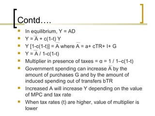 Contd….
   In equilibrium, Y = AD
   Y = A + c(1-t) Y
   Y [1-c(1-t)] = A where A = a+ cTR+ I+ G
   Y = A / 1-c(1-t)
   Multiplier in presence of taxes = α = 1 / 1–c(1-t)
   Government spending can increase A by the
    amount of purchases G and by the amount of
    induced spending out of transfers bTR
   Increased A will increase Y depending on the value
    of MPC and tax rate
   When tax rates (t) are higher, value of multiplier is
    lower
 
