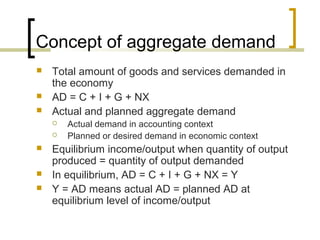 Concept of aggregate demand
   Total amount of goods and services demanded in
    the economy
   AD = C + I + G + NX
   Actual and planned aggregate demand
       Actual demand in accounting context
       Planned or desired demand in economic context
   Equilibrium income/output when quantity of output
    produced = quantity of output demanded
   In equilibrium, AD = C + I + G + NX = Y
   Y = AD means actual AD = planned AD at
    equilibrium level of income/output
 