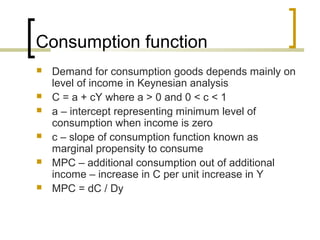 Consumption function
   Demand for consumption goods depends mainly on
    level of income in Keynesian analysis
   C = a + cY where a > 0 and 0 < c < 1
   a – intercept representing minimum level of
    consumption when income is zero
   c – slope of consumption function known as
    marginal propensity to consume
   MPC – additional consumption out of additional
    income – increase in C per unit increase in Y
   MPC = dC / Dy
 